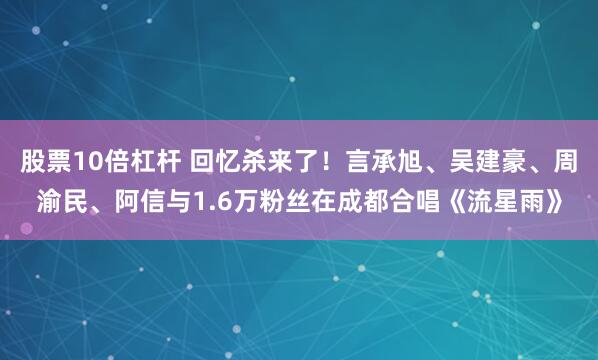 股票10倍杠杆 回忆杀来了！言承旭、吴建豪、周渝民、阿信与1.6万粉丝在成都合唱《流星雨》